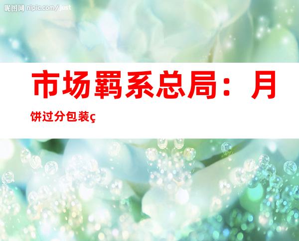 市场羁系总局：月饼过分包装监视抽查批次及格率为97.4%