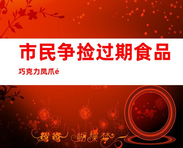 市民争捡过期食品 巧克力凤爪随手塞进嘴里只因贪免费