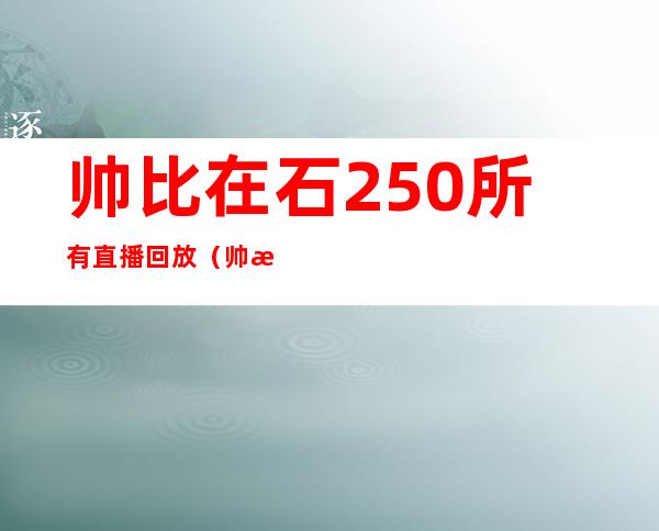 帅比在石250所有直播回放（帅比在石250不播了吗）