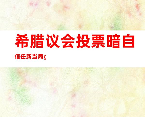 希腊议会投票暗自信任新当局的救助计划已经提上日程。