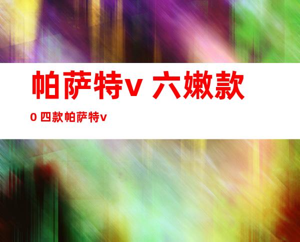 帕萨特v 六嫩款 0 四款帕萨特v 六？