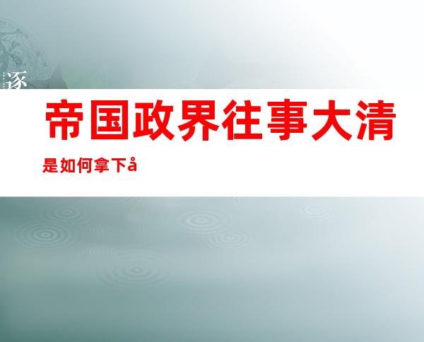 帝国政界往事大清是如何拿下天下的（帝国政界往事大明王朝纪事）