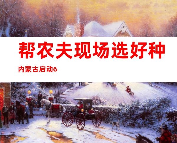 帮农夫现场选好种 内蒙古启动60个“望禾选种”平台