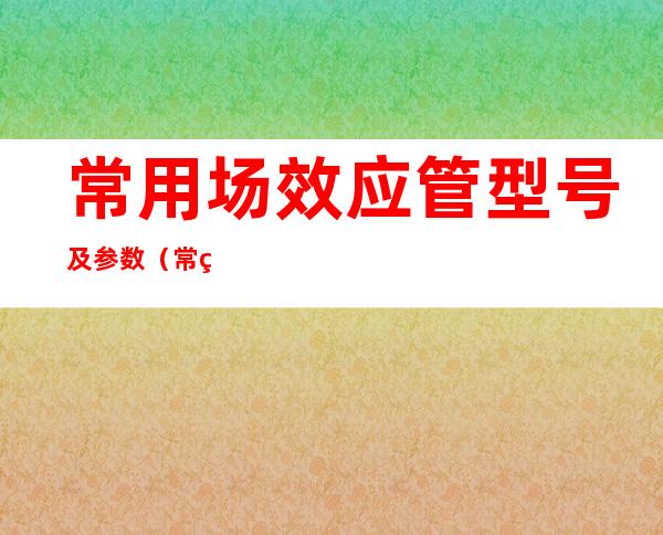 常用场效应管型号及参数（常用场效应管参数及代换）