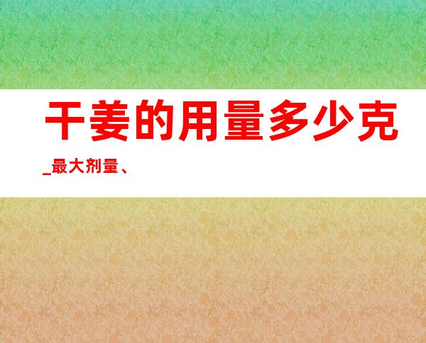 干姜的用量多少克_最大剂量、一般用量与作用功效