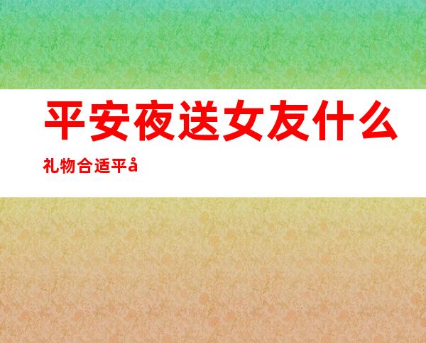 平安夜送女友什么礼物合适 平安夜给女友送什么礼物好