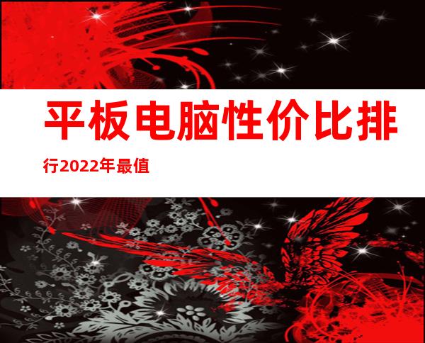 平板电脑性价比排行2022年最值得入手的平板——性价比高的平板电脑排行榜前十名