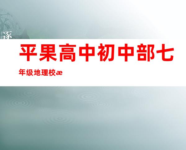 平果高中初中部七年级地理校本资料（平果高中和平果三中哪个好）