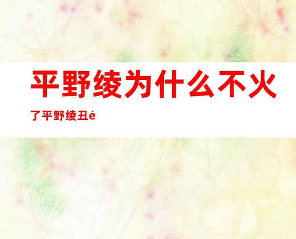 平野绫为什么不火了平野绫丑闻事件怎么回事