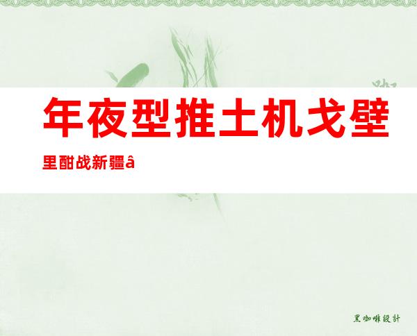 年夜型推土机戈壁里酣战 新疆“殒命之海”将再添新通道