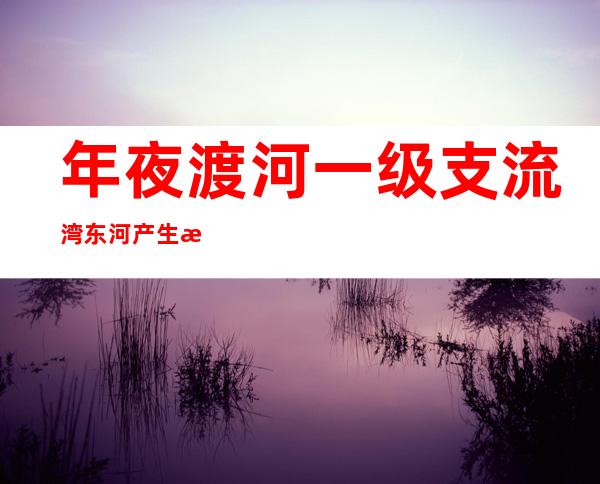 年夜渡河一级支流湾东河产生断流 已经告急通知下流受威逼区域群众告急转移