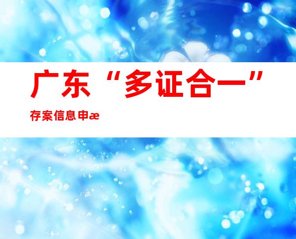 广东“多证合一”存案信息申报体系上线 “一口打点”24证