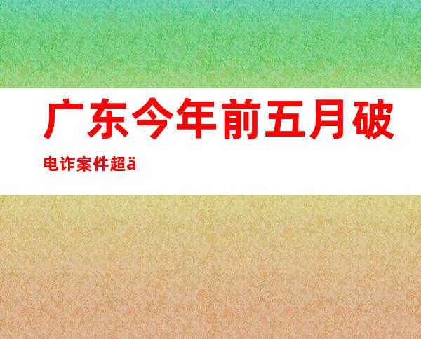 广东今年前五月破电诈案件超万宗 劝返境外涉诈人员7536人