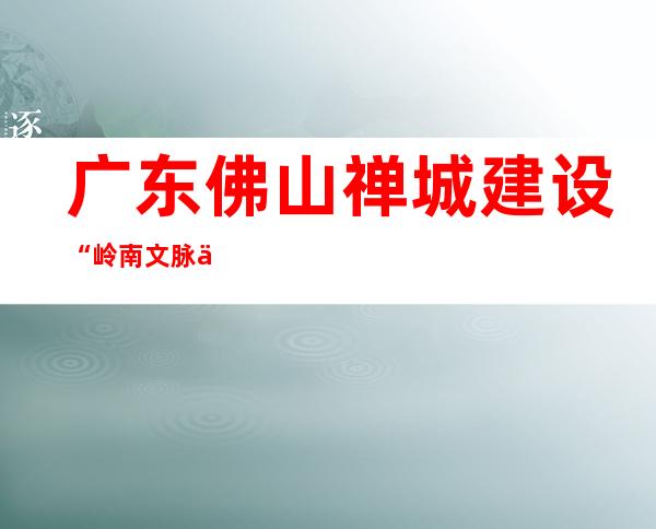 广东佛山禅城建设“岭南文脉之城” 启动“佛山古镇”项目