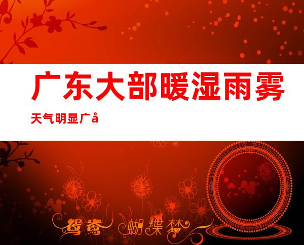 广东大部暖湿雨雾天气明显 广州遇今年首个“回南天”