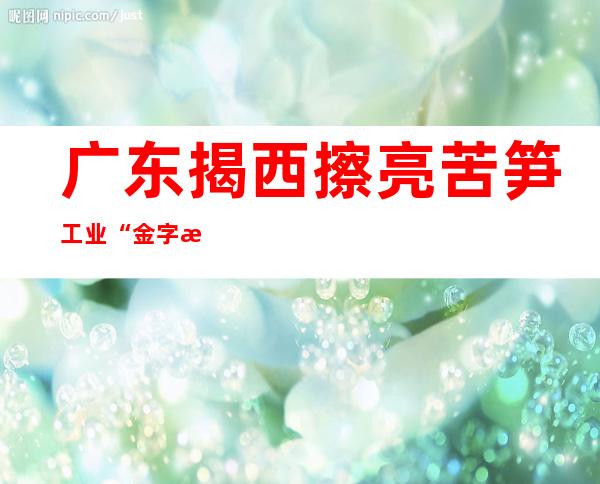 广东揭西擦亮苦笋工业“金字招牌” 动员庄家增收