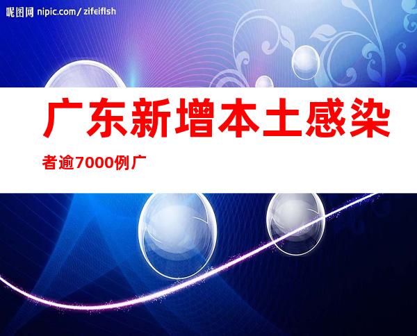 广东新增本土感染者逾7000例 广州、深圳等地优化疫情防控措施