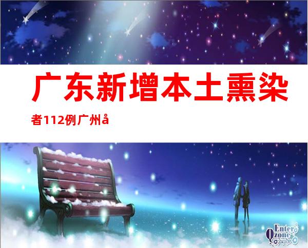 广东新增本土熏染者112例 广州多地进级疫情防控措施