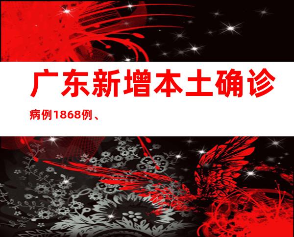 广东新增本土确诊病例1868例、本土无症状感染者4785例