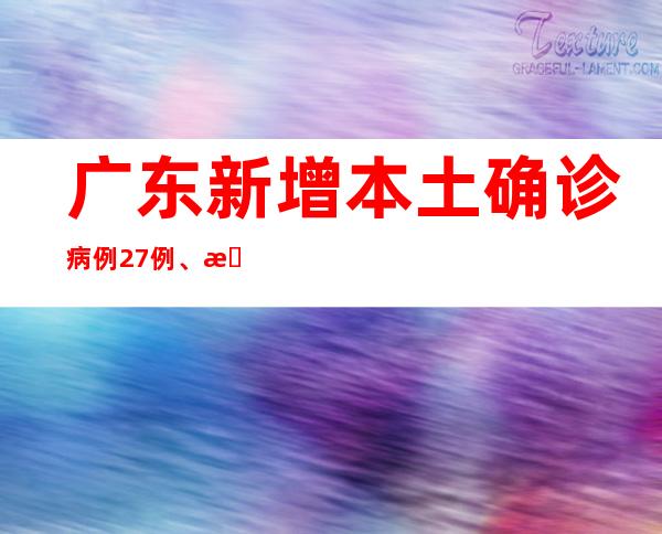 广东新增本土确诊病例27例、本土无症状熏染者62例