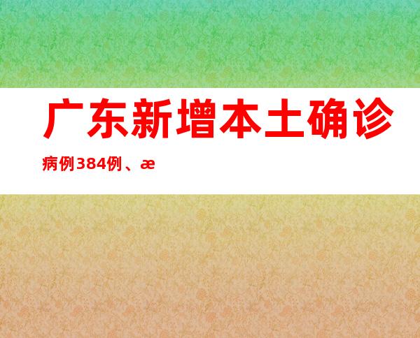 广东新增本土确诊病例384例、本土无症状熏染者8101例