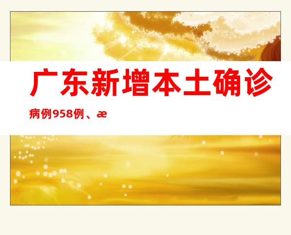 广东新增本土确诊病例958例、本土无症状感染者6010例