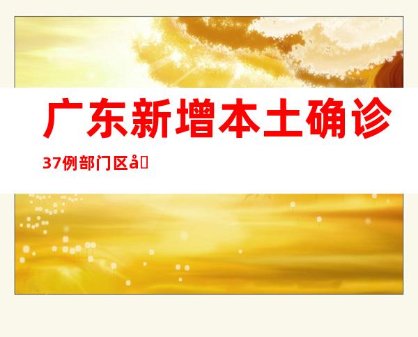 广东新增本土确诊37例 部门区域进级防控措施