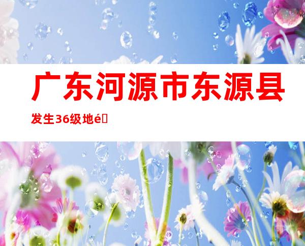 广东河源市东源县发生3.6级地震 震源深度8千米