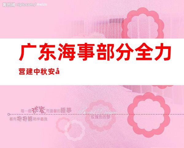 广东海事部分全力营建中秋安全祥以及的水上情况