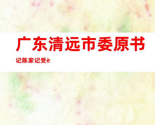 广东清远市委原书记陈家记受贿逾千万一审被判13年--反腐倡廉