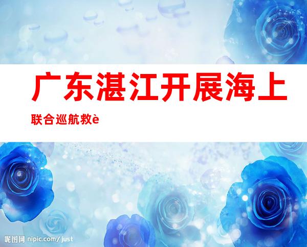 广东湛江开展海上联合巡航 救起遇险渔民2人