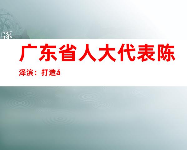 广东省人大代表陈泽滨：打造大日化产业集群 推动“制造业当家”