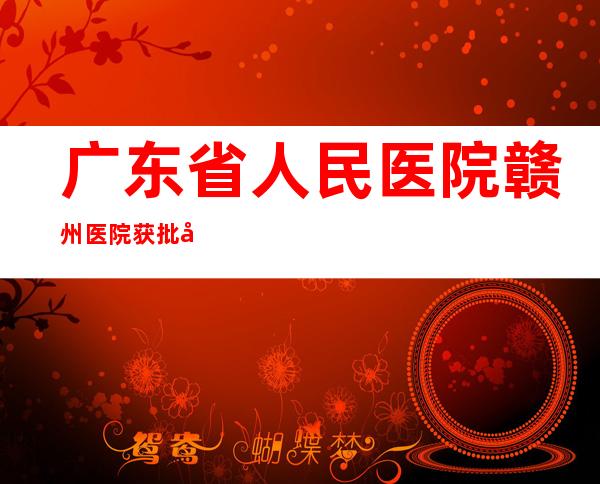 广东省人民医院赣州医院获批入选国家区域医疗中心建设项目