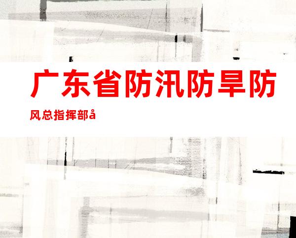 广东省防汛防旱防风总指挥部将防汛Ⅲ级应急响应提升至Ⅱ级