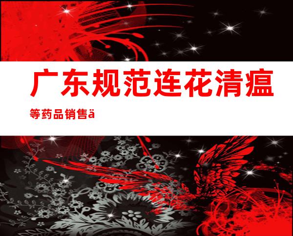 广东规范连花清瘟等药品销售价格 操纵价格最高可罚500万元