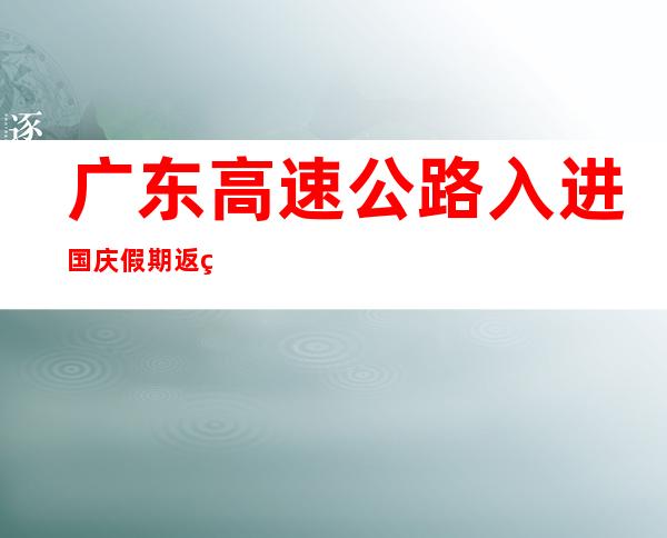 广东高速公路入进国庆假期返程岑岭 年夜湾区车流量同比增加五成多