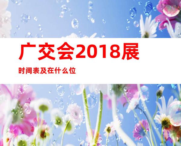 广交会2018展时间表及在什么位置，广交会展位费多少钱