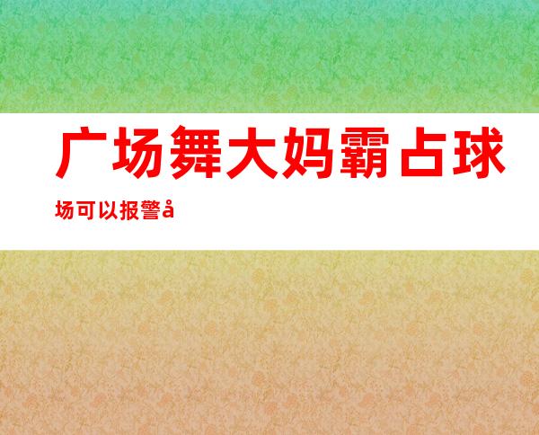 广场舞大妈霸占球场可以报警吗（广场大妈霸占球场违法吗）