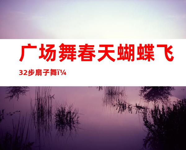 广场舞春天蝴蝶飞32步扇子舞（广场舞春天蝴蝶飞34步双人舞）