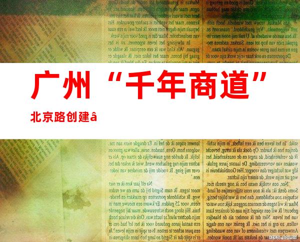 广州“千年商道”北京路创建“全国示范智慧商圈”