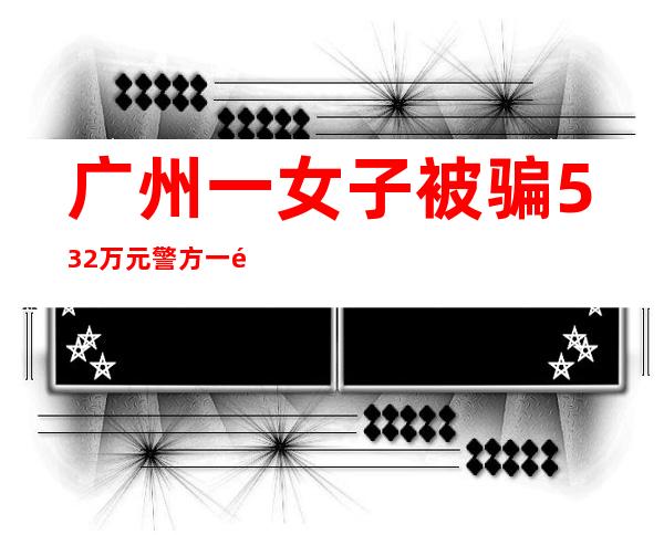 广州一女子被骗532万元 警方一通电话保住余下3500万