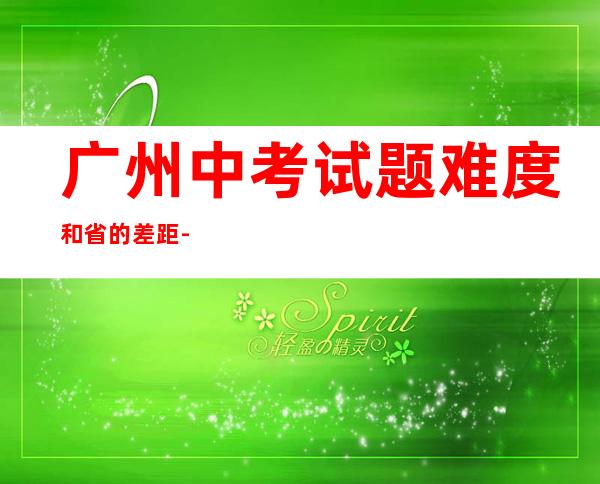 广州中考试题难度和省的差距-广州中考数学试卷真题2022