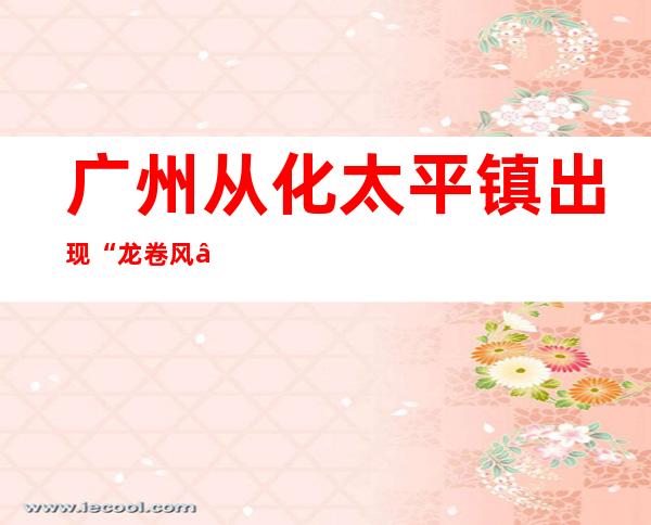 广州从化太平镇出现“龙卷风”  暂无发现人员伤亡