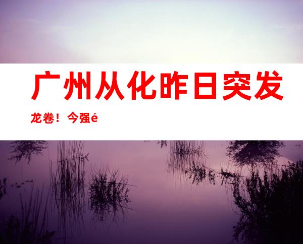 广州从化昨日突发龙卷！今强降雨仍盘踞广东 粤北等局地有大暴雨