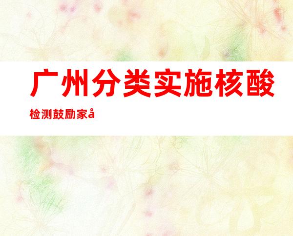 广州分类实施核酸检测 鼓励家庭自备抗原试剂盒