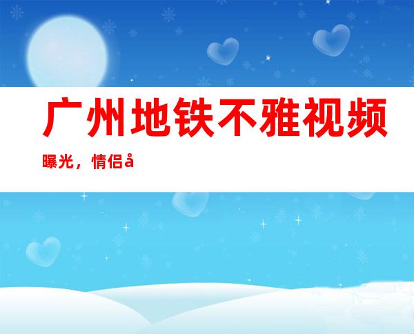 广州地铁不雅视频曝光，情侣当众摸胸上演活春宫 _春宫