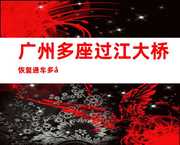 广州多座过江大桥恢复通车 多处围蔽“水马”被搬离或拆除