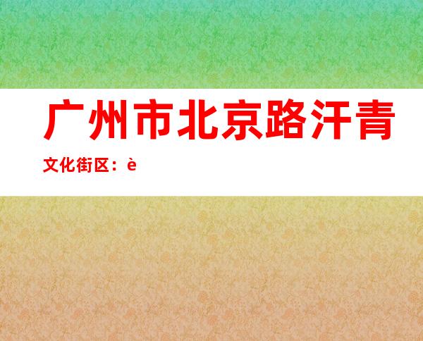 广州市北京路汗青文化街区：让千年商都中轴周全回复