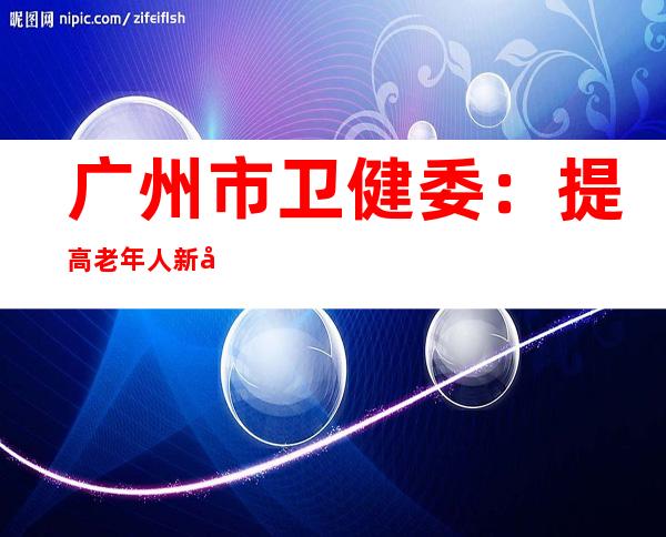 广州市卫健委：提高老年人新冠疫苗接种率迫切且必要