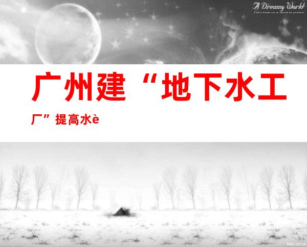 广州建“地下水工厂”提高水资源集约循环利用